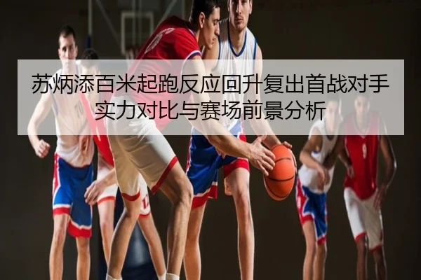 苏炳添百米起跑反应回升复出首战对手实力对比与赛场前景分析
