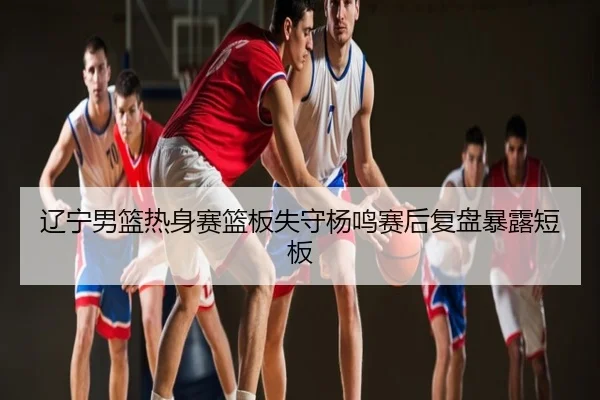辽宁男篮热身赛篮板失守杨鸣赛后复盘暴露短板