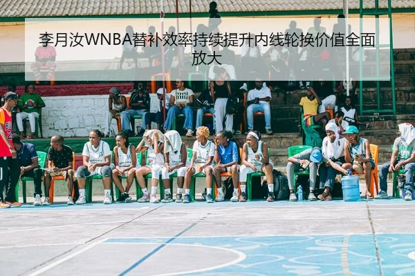 李月汝WNBA替补效率持续提升内线轮换价值全面放大