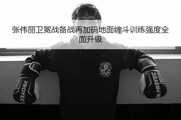 张伟丽卫冕战备战再加码地面缠斗训练强度全面升级