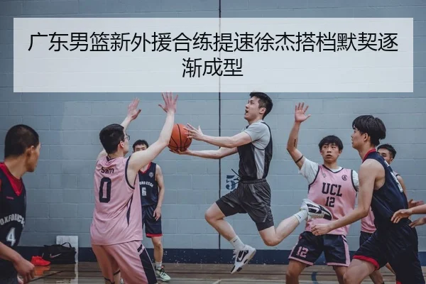 广东男篮新外援合练提速徐杰搭档默契逐渐成型